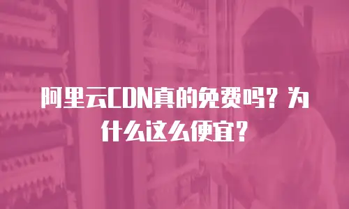阿里云CDN真的免费吗？为什么这么便宜？
