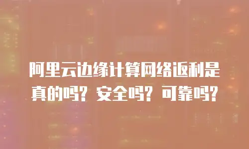 阿里云边缘计算网络返利是真的吗? 安全吗? 可靠吗?