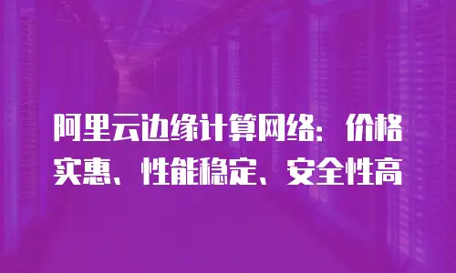 阿里云边缘计算网络：价格实惠、性能稳定、安全性高