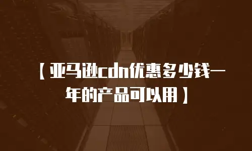 【亚马逊cdn优惠多少钱一年的产品可以用】