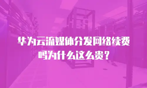 华为云流媒体分发网络续费吗为什么这么贵？