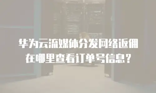 华为云流媒体分发网络返佣在哪里查看订单号信息？