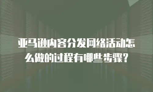 亚马逊内容分发网络活动怎么做的过程有哪些步骤？