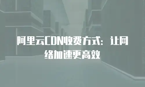 阿里云CDN收费方式：让网络加速更高效