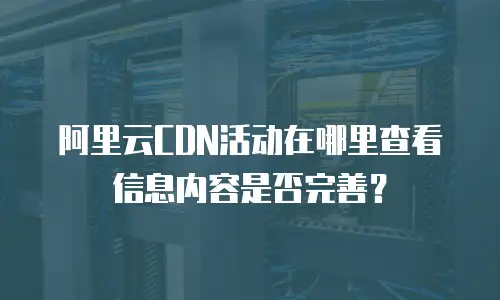 阿里云CDN活动在哪里查看信息内容是否完善？