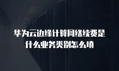 华为云边缘计算网络续费是什么业务类别怎么填