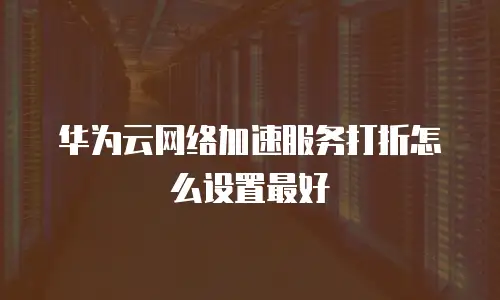 华为云网络加速服务打折怎么设置最好
