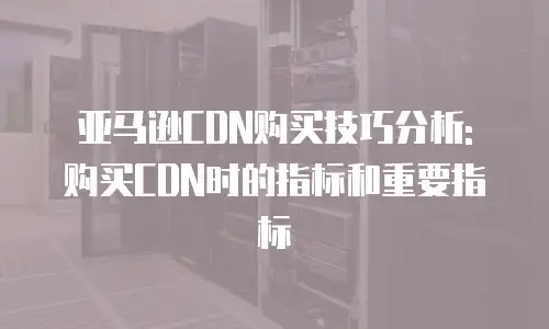 亚马逊CDN购买技巧分析: 购买CDN时的指标和重要指标