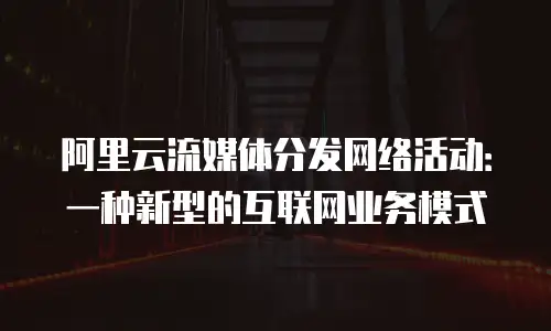 阿里云流媒体分发网络活动：一种新型的互联网业务模式