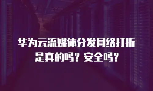 华为云流媒体分发网络打折是真的吗？安全吗？