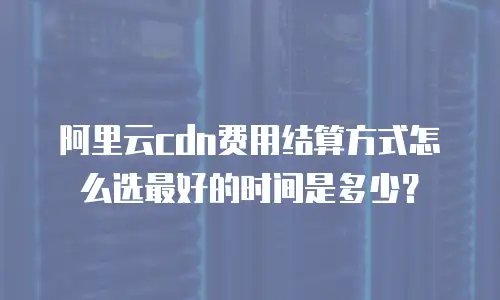 阿里云cdn费用结算方式怎么选最好的时间是多少？