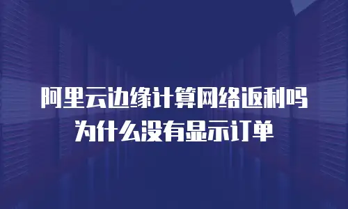 阿里云边缘计算网络返利吗为什么没有显示订单