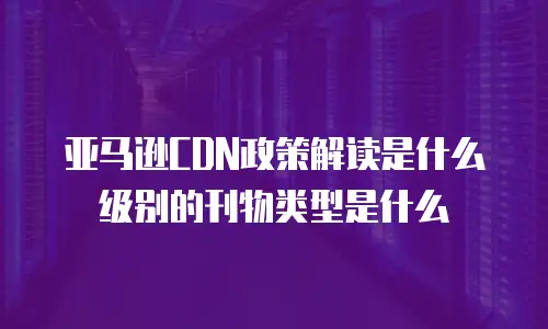 亚马逊CDN政策解读是什么级别的刊物类型是什么