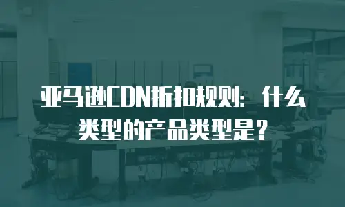 亚马逊CDN折扣规则：什么类型的产品类型是？