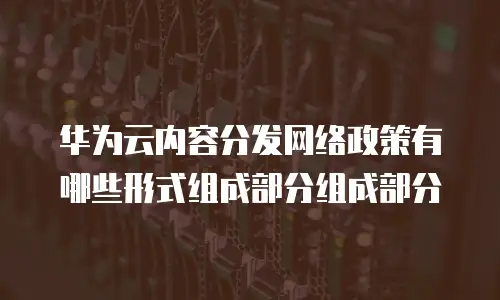 华为云内容分发网络政策有哪些形式组成部分组成部分