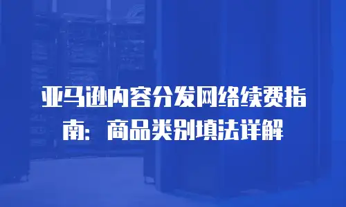 亚马逊内容分发网络续费指南：商品类别填法详解