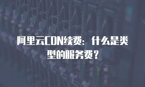 阿里云CDN续费：什么是类型的服务费？