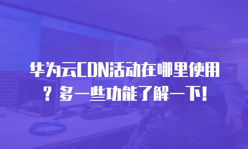 华为云CDN活动在哪里使用？多一些功能了解一下！