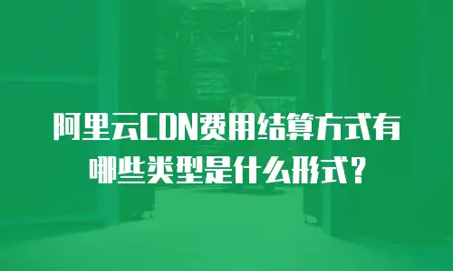 阿里云CDN费用结算方式有哪些类型是什么形式？