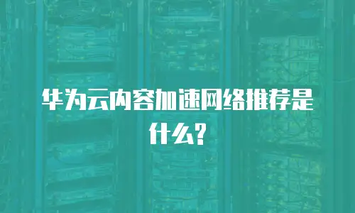 华为云内容加速网络推荐是什么?