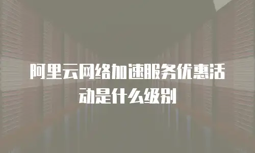 阿里云网络加速服务优惠活动是什么级别