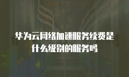 华为云网络加速服务续费是什么级别的服务吗