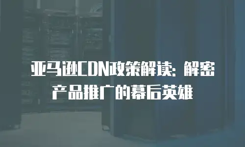 亚马逊CDN政策解读: 解密产品推广的幕后英雄