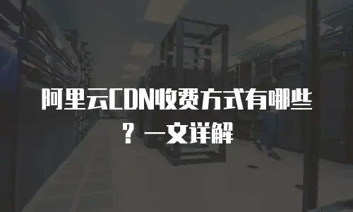 阿里云CDN收费方式有哪些？一文详解
