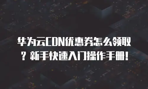 华为云CDN优惠券怎么领取？新手快速入门操作手册！