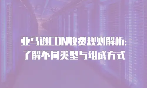 亚马逊CDN收费规则解析：了解不同类型与组成方式