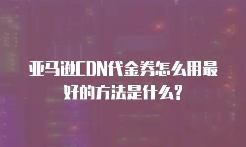 亚马逊CDN代金券怎么用最好的方法是什么?