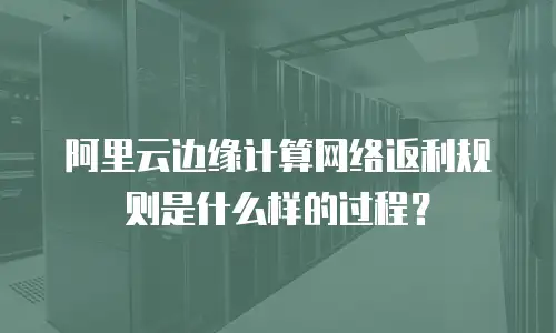 阿里云边缘计算网络返利规则是什么样的过程？