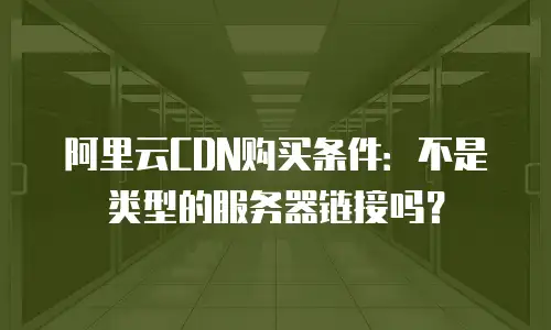 阿里云CDN购买条件：不是类型的服务器链接吗？