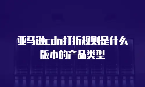 亚马逊cdn打折规则是什么版本的产品类型