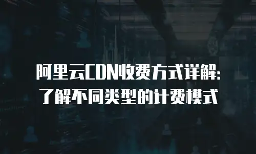 阿里云CDN收费方式详解：了解不同类型的计费模式