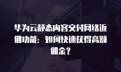 华为云静态内容交付网络返佣功能：如何快速获得高额佣金？