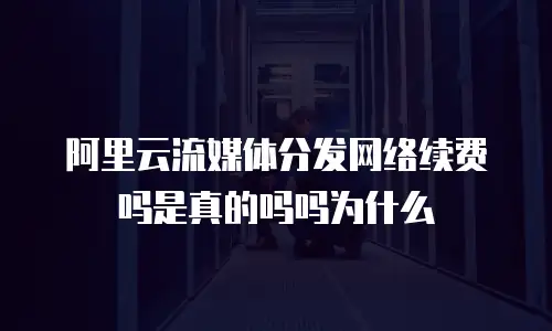 阿里云流媒体分发网络续费吗是真的吗吗为什么
