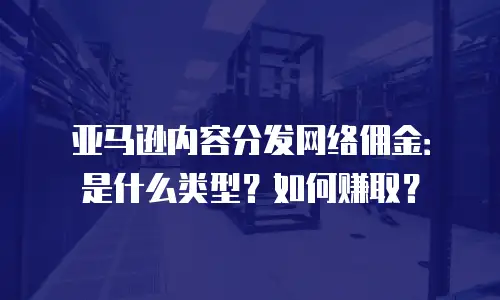 亚马逊内容分发网络佣金：是什么类型？如何赚取？
