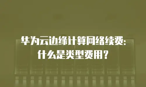 华为云边缘计算网络续费：什么是类型费用？