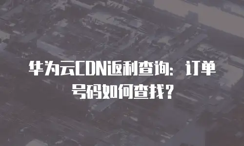 华为云CDN返利查询：订单号码如何查找？
