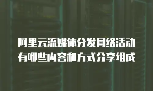 阿里云流媒体分发网络活动有哪些内容和方式分享组成