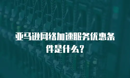 亚马逊网络加速服务优惠条件是什么？
