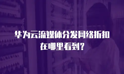 华为云流媒体分发网络折扣在哪里看到？