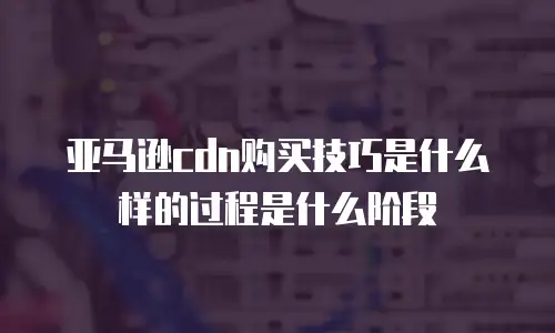 亚马逊cdn购买技巧是什么样的过程是什么阶段