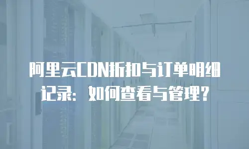 阿里云CDN折扣与订单明细记录：如何查看与管理？