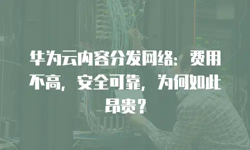 华为云内容分发网络：费用不高，安全可靠，为何如此昂贵？