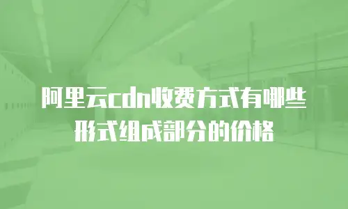 阿里云cdn收费方式有哪些形式组成部分的价格