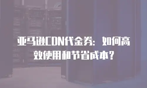 亚马逊CDN代金券：如何高效使用和节省成本？