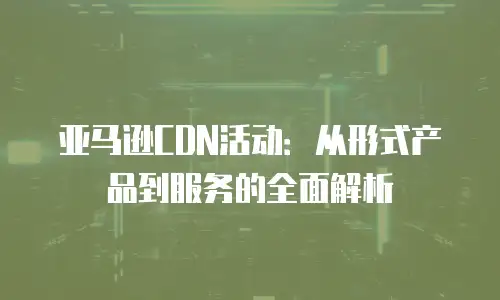 亚马逊CDN活动：从形式产品到服务的全面解析