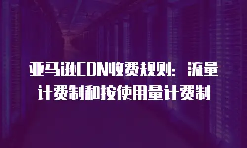 亚马逊CDN收费规则：流量计费制和按使用量计费制